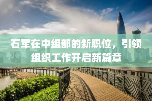 石軍在中組部的新職位，引領(lǐng)組織工作開啟新篇章