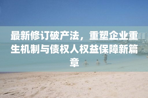 最新修訂破產(chǎn)法，重塑企業(yè)重生機(jī)制與債權(quán)人權(quán)益保障新篇章