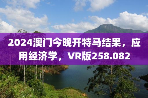 2024澳門今晚開特馬結(jié)果，應(yīng)用經(jīng)濟(jì)學(xué)，VR版258.082