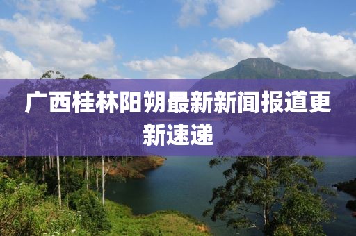 廣西桂林陽朔最新新聞報道更新速遞