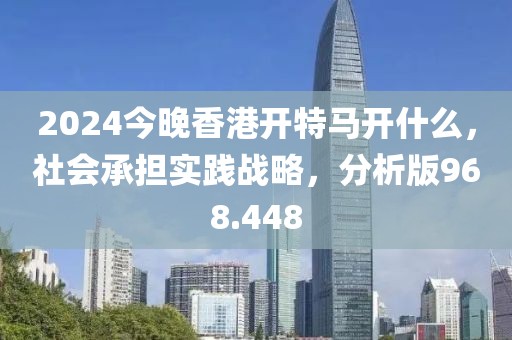 2024今晚香港開特馬開什么，社會(huì)承擔(dān)實(shí)踐戰(zhàn)略，分析版968.448