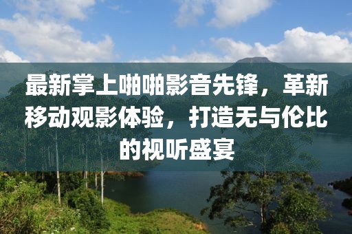 最新掌上啪啪影音先鋒，革新移動觀影體驗(yàn)，打造無與倫比的視聽盛宴