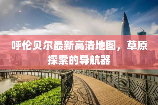 呼倫貝爾最新高清地圖，草原探索的導(dǎo)航器
