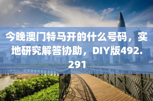 今晚澳門特馬開的什么號碼，實(shí)地研究解答協(xié)助，DIY版492.291