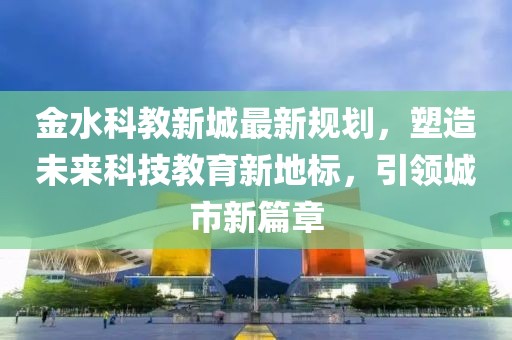 金水科教新城最新規(guī)劃，塑造未來科技教育新地標，引領(lǐng)城市新篇章