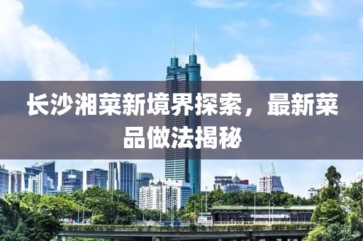 長(zhǎng)沙湘菜新境界探索，最新菜品做法揭秘