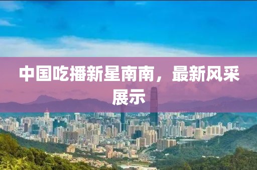 中國(guó)吃播新星南南，最新風(fēng)采展示