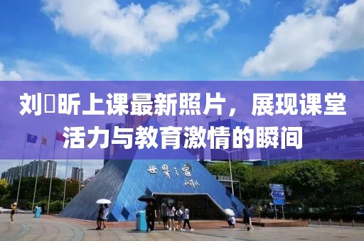 劉垚昕上課最新照片，展現(xiàn)課堂活力與教育激情的瞬間