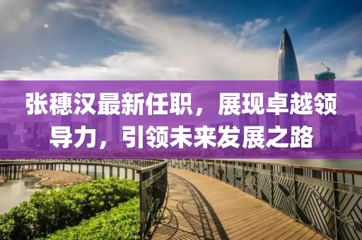 張穗漢最新任職，展現(xiàn)卓越領(lǐng)導(dǎo)力，引領(lǐng)未來發(fā)展之路