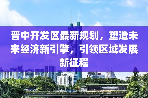 晉中開發(fā)區(qū)最新規(guī)劃，塑造未來經(jīng)濟(jì)新引擎，引領(lǐng)區(qū)域發(fā)展新征程
