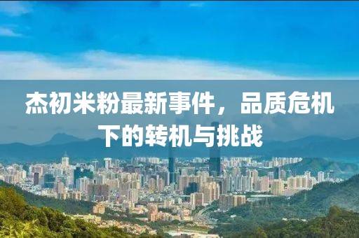 杰初米粉最新事件，品質(zhì)危機(jī)下的轉(zhuǎn)機(jī)與挑戰(zhàn)