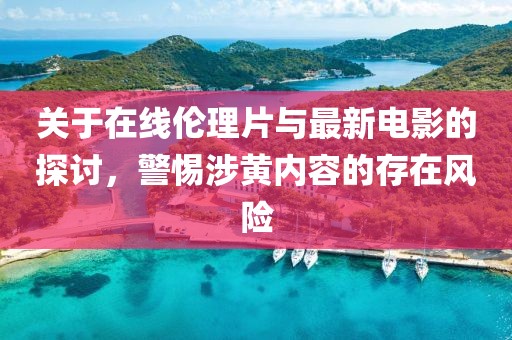 關于在線倫理片與最新電影的探討，警惕涉黃內容的存在風險