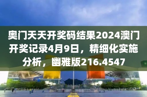 奧門天天開獎(jiǎng)碼結(jié)果2024澳門開獎(jiǎng)記錄4月9日，精細(xì)化實(shí)施分析，幽雅版216.4547