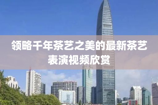 領(lǐng)略千年茶藝之美的最新茶藝表演視頻欣賞