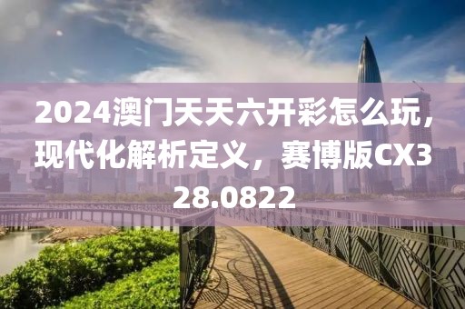 2024澳門天天六開彩怎么玩，現(xiàn)代化解析定義，賽博版CX328.0822