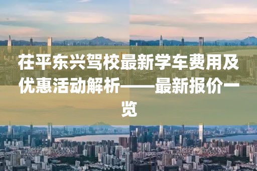 茌平東興駕校最新學(xué)車費(fèi)用及優(yōu)惠活動(dòng)解析——最新報(bào)價(jià)一覽