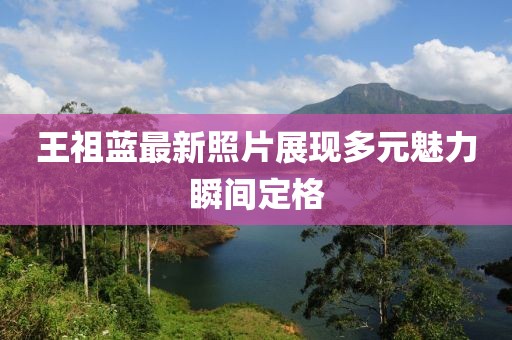 王祖藍(lán)最新照片展現(xiàn)多元魅力瞬間定格