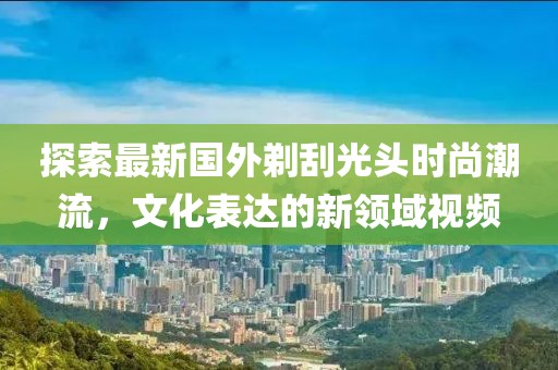 探索最新國(guó)外剃刮光頭時(shí)尚潮流，文化表達(dá)的新領(lǐng)域視頻