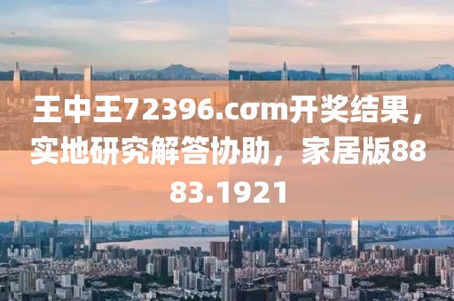 王中王72396.cσm開獎結(jié)果，實地研究解答協(xié)助，家居版8883.1921