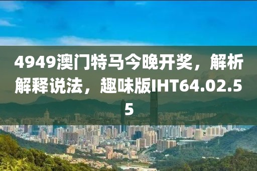4949澳門特馬今晚開獎，解析解釋說法，趣味版IHT64.02.55
