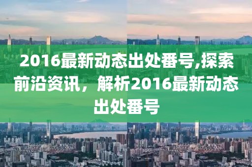 2016最新動態(tài)出處番號,探索前沿資訊，解析2016最新動態(tài)出處番號