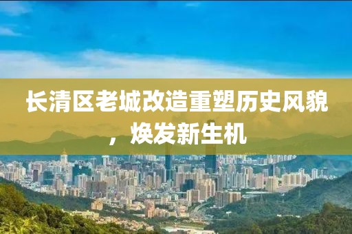 長清區(qū)老城改造重塑歷史風貌，煥發(fā)新生機