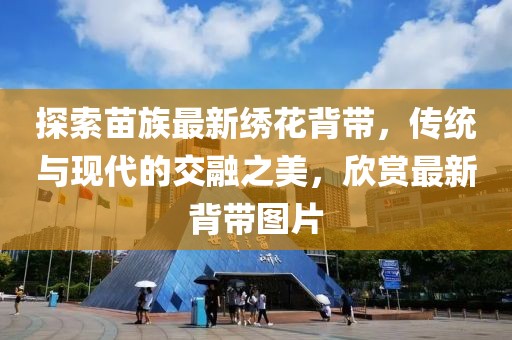 探索苗族最新繡花背帶，傳統(tǒng)與現(xiàn)代的交融之美，欣賞最新背帶圖片