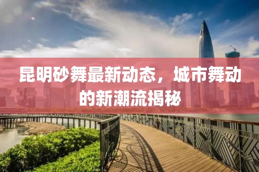 昆明砂舞最新動(dòng)態(tài)，城市舞動(dòng)的新潮流揭秘