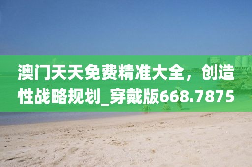 澳門天天免費(fèi)精準(zhǔn)大全，創(chuàng)造性戰(zhàn)略規(guī)劃_穿戴版668.7875