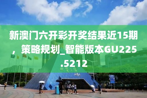 新澳門(mén)六開(kāi)彩開(kāi)獎(jiǎng)結(jié)果近15期，策略規(guī)劃_智能版本GU225.5212