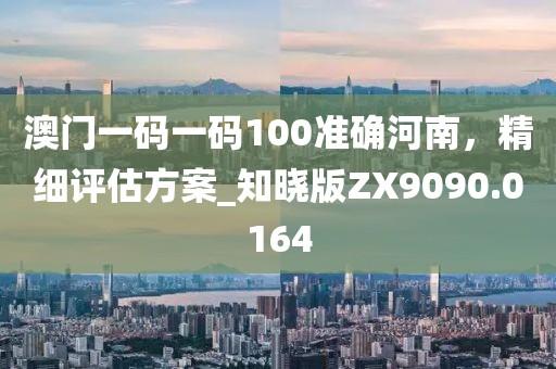 澳門一碼一碼100準確河南，精細評估方案_知曉版ZX9090.0164