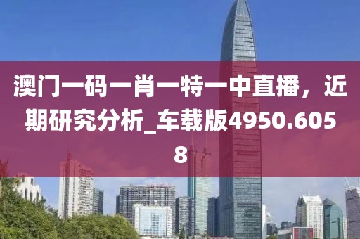澳門一碼一肖一特一中直播，近期研究分析_車載版4950.6058
